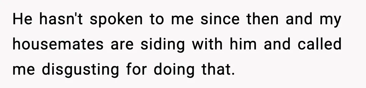 He hasn't spoken to me since then and my housemates are siding with him and called me disgusting for doing that.
