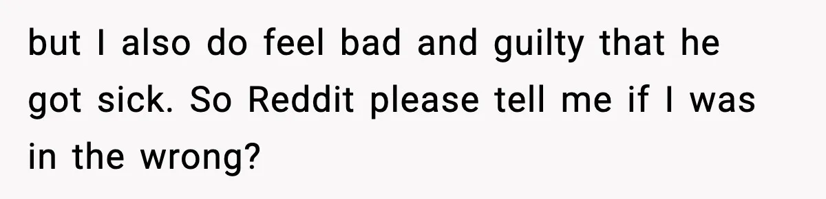 but I also do feel bad and guilty that he got sick. So Reddit please tell me if I was in the wrong?