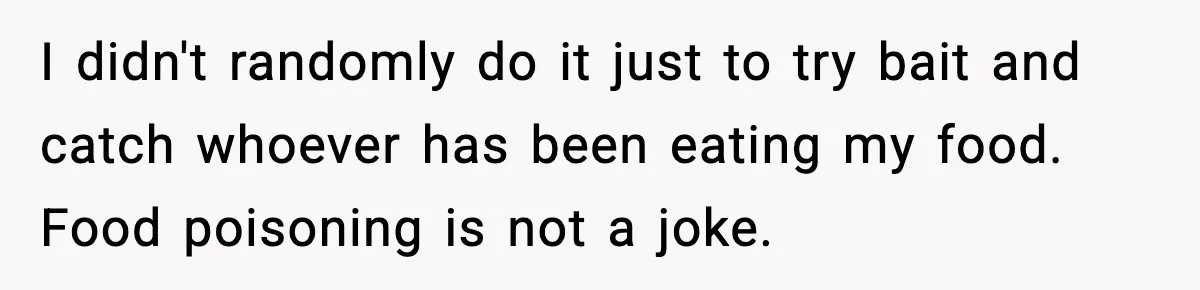 I didn't randomly do it just to try bait and catch whoever has been eating my food. Food poisoning is not a joke.