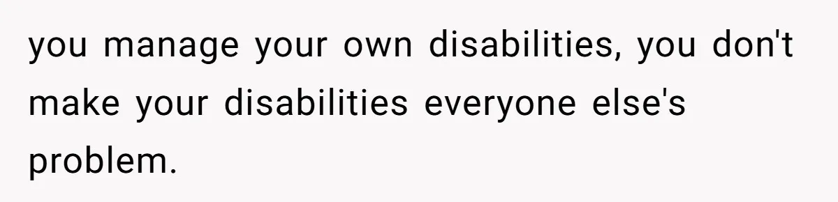 you manage your own disabilities, you don't make your disabilities everyone else's problem.