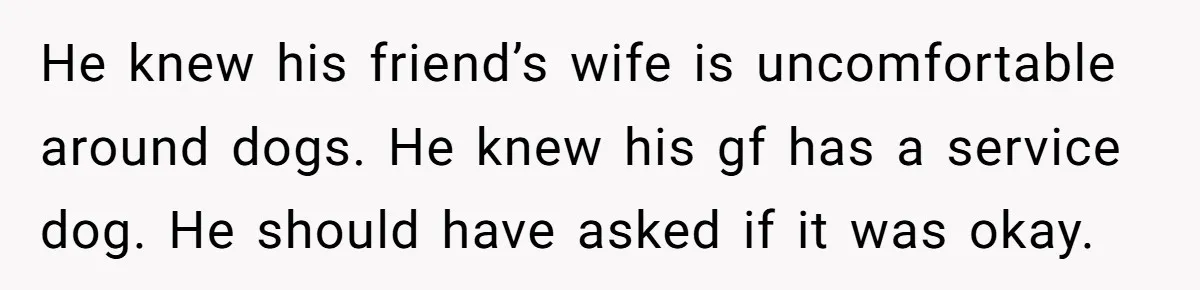 He knew his friend’s wife is uncomfortable around dogs. He knew his gf has a service dog. He should have asked if it was okay.