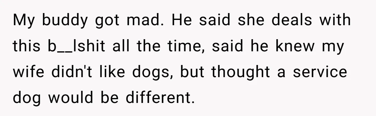 My buddy got mad. He said she deals with this b__lshit all the time, said he knew my wife didn't like dogs, but thought a service dog would be different.