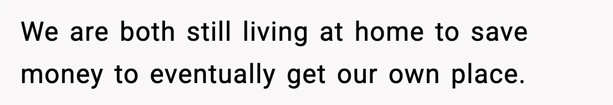 We are both still living at home to save money to eventually get our own place.