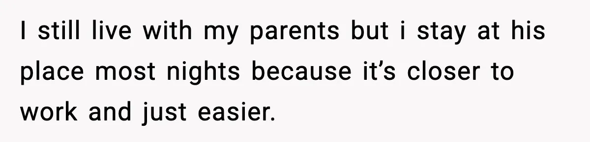 I still live with my parents but i stay at his place most nights because it’s closer to work and just easier.