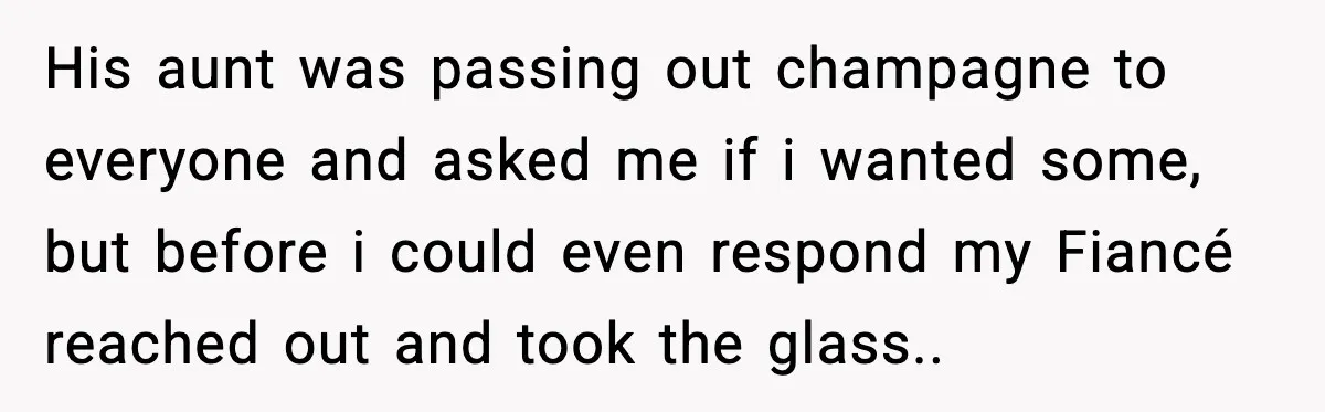 His aunt was passing out champagne to everyone and asked me if i wanted some, but before i could even respond my Fiancé reached out and took the glass..
