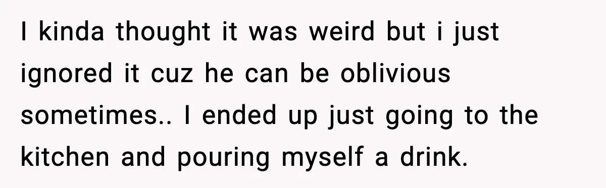 I kinda thought it was weird but i just ignored it cuz he can be oblivious sometimes.. I ended up just going to the kitchen and pouring myself a drink.