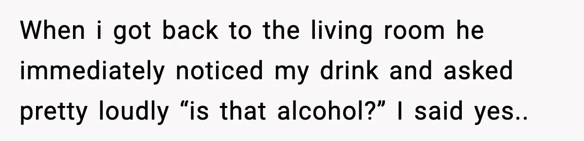 When i got back to the living room he immediately noticed my drink and asked pretty loudly “is that alcohol?” I said yes..