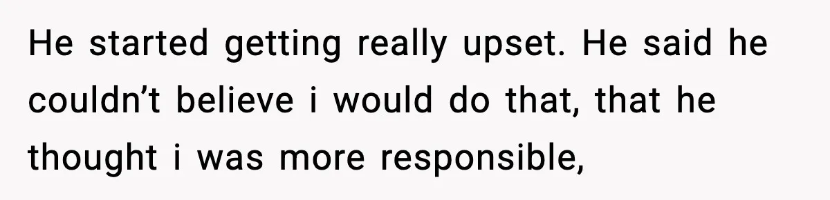 He started getting really upset. He said he couldn’t believe i would do that, that he thought i was more responsible,