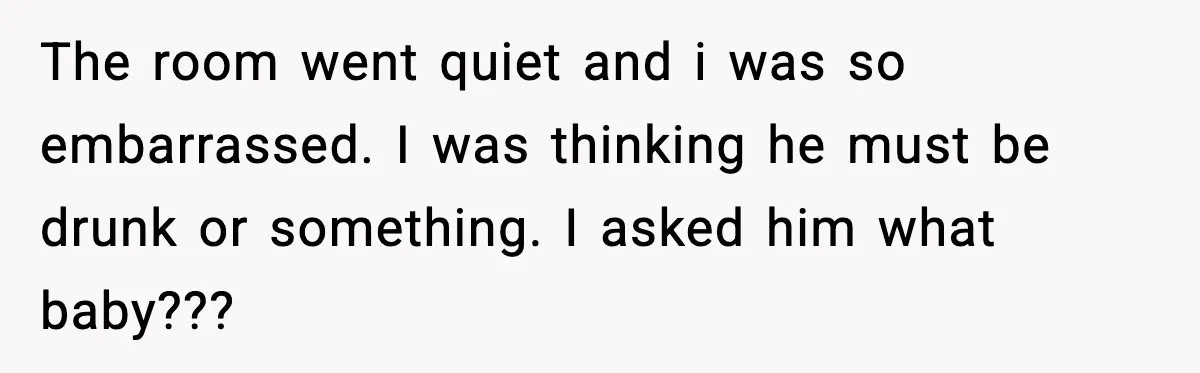The room went quiet and i was so embarrassed. I was thinking he must be drunk or something. I asked him what baby???