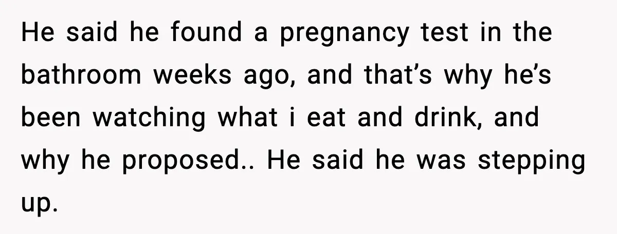 He said he found a pregnancy test in the bathroom weeks ago, and that’s why he’s been watching what i eat and drink, and why he proposed.. He said he...