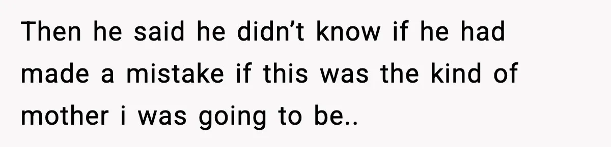Then he said he didn’t know if he had made a mistake if this was the kind of mother i was going to be..