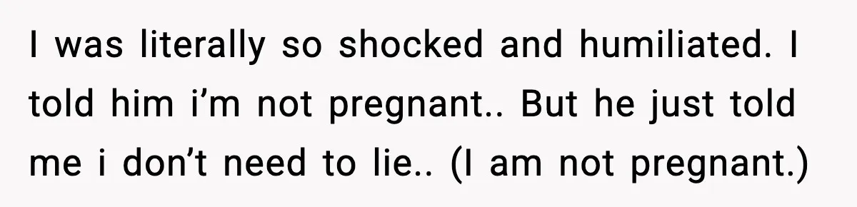 I was literally so shocked and humiliated. I told him i’m not pregnant.. But he just told me i don’t need to lie.. (I am not pregnant.)