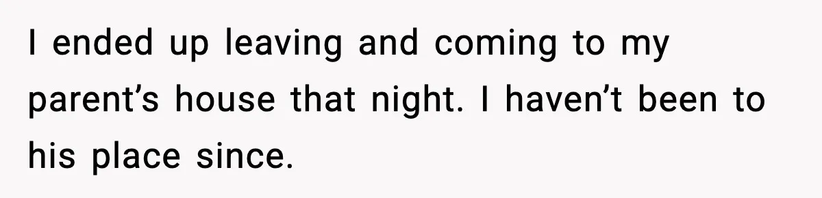 I ended up leaving and coming to my parent’s house that night. I haven’t been to his place since.