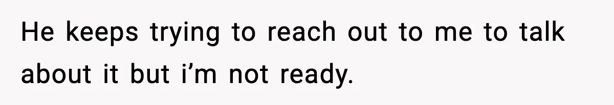 He keeps trying to reach out to me to talk about it but i’m not ready.