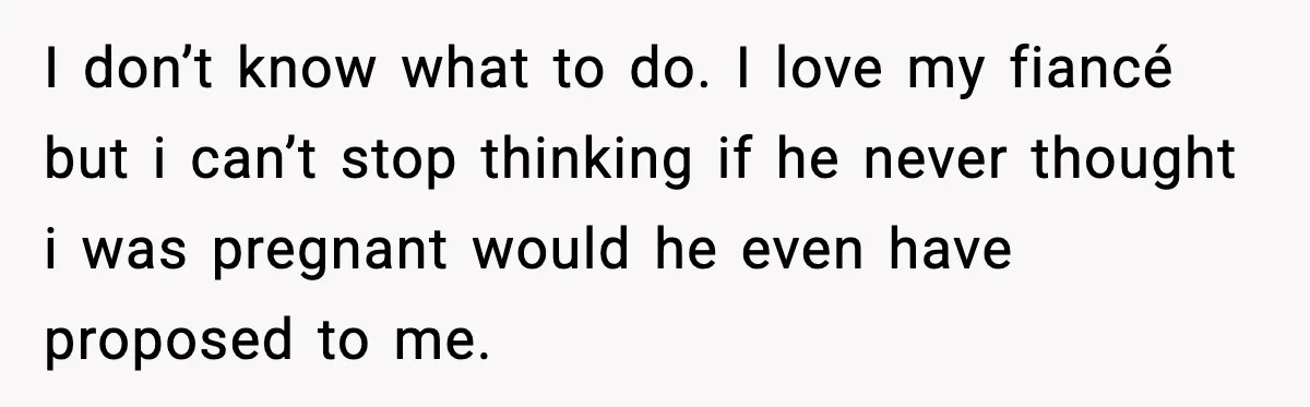 I don’t know what to do. I love my fiancé but i can’t stop thinking if he never thought i was pregnant would he even have proposed to me.
