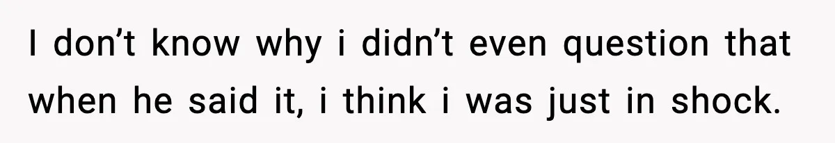 I don’t know why i didn’t even question that when he said it, i think i was just in shock.