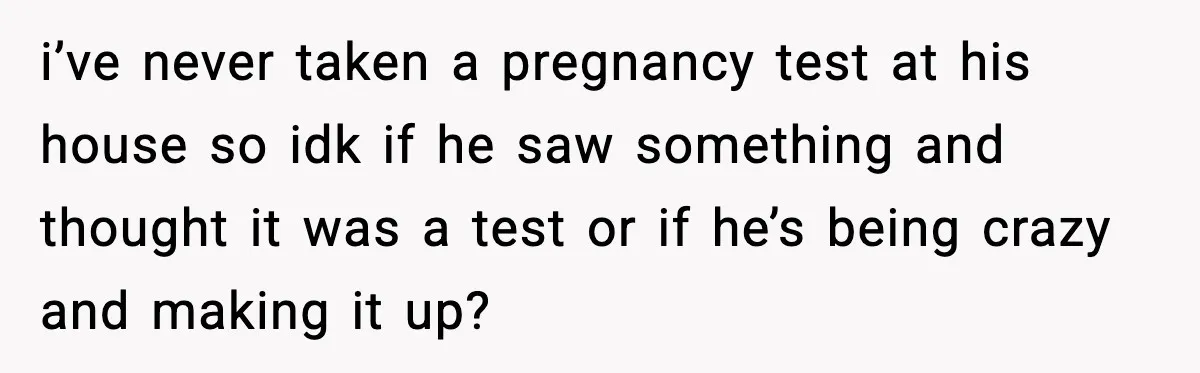 i’ve never taken a pregnancy test at his house so idk if he saw something and thought it was a test or if he’s being crazy and making it up?