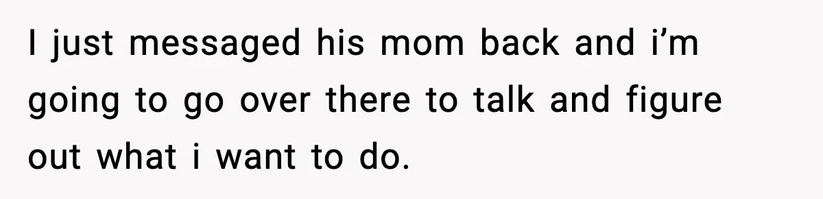 I just messaged his mom back and i’m going to go over there to talk and figure out what i want to do.