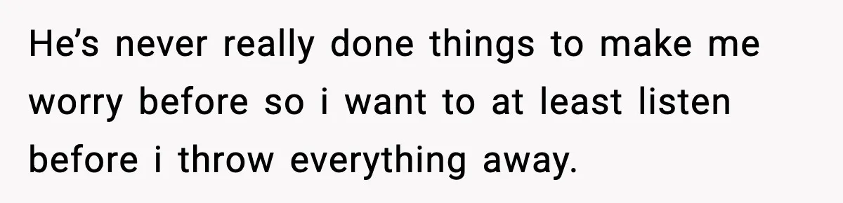 He’s never really done things to make me worry before so i want to at least listen before i throw everything away.