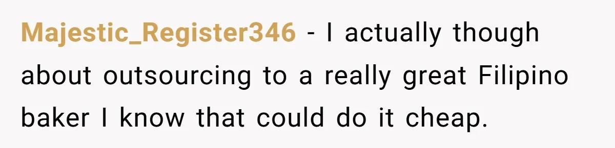 Majestic_Register346 − I actually though about outsourcing to a really great Filipino baker I know that could do it cheap.