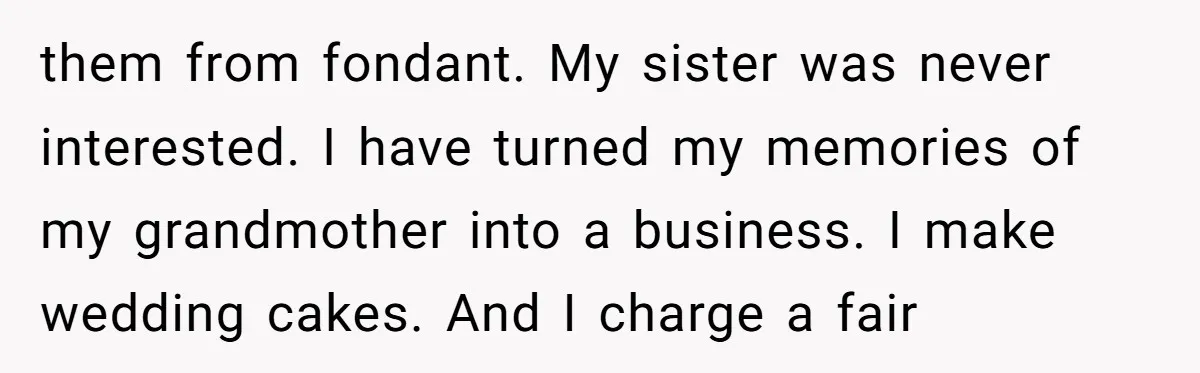 them from fondant. My sister was never interested. I have turned my memories of my grandmother into a business. I make wedding cakes. And I charge a fair
