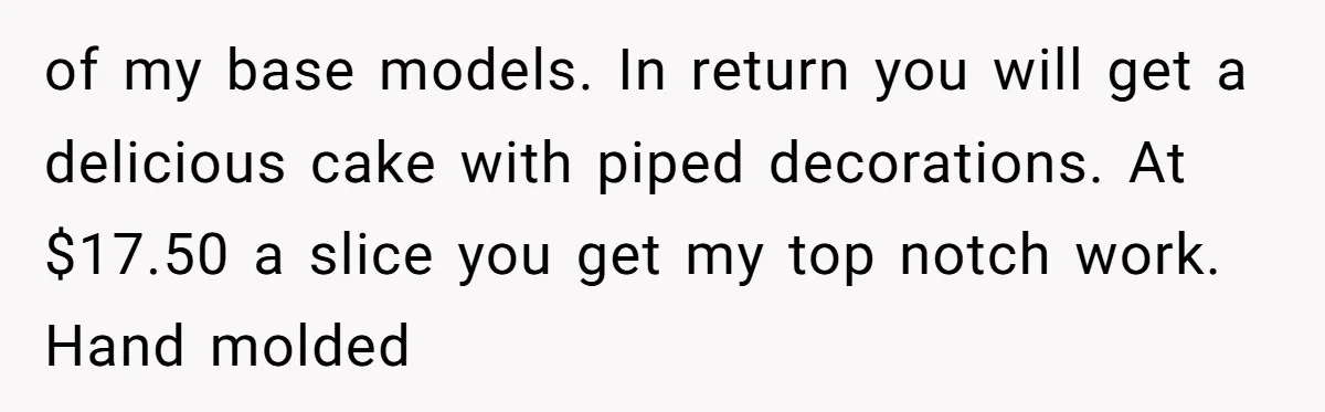of my base models. In return you will get a delicious cake with piped decorations. At $17.50 a slice you get my top notch work. Hand molded