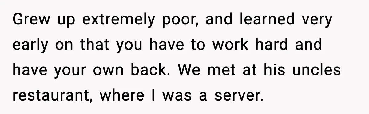Grew up extremely poor, and learned very early on that you have to work hard and have your own back. We met at his uncles restaurant, where I was a...