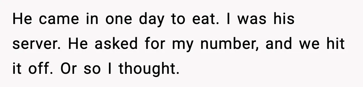 He came in one day to eat. I was his server. He asked for my number, and we hit it off. Or so I thought.