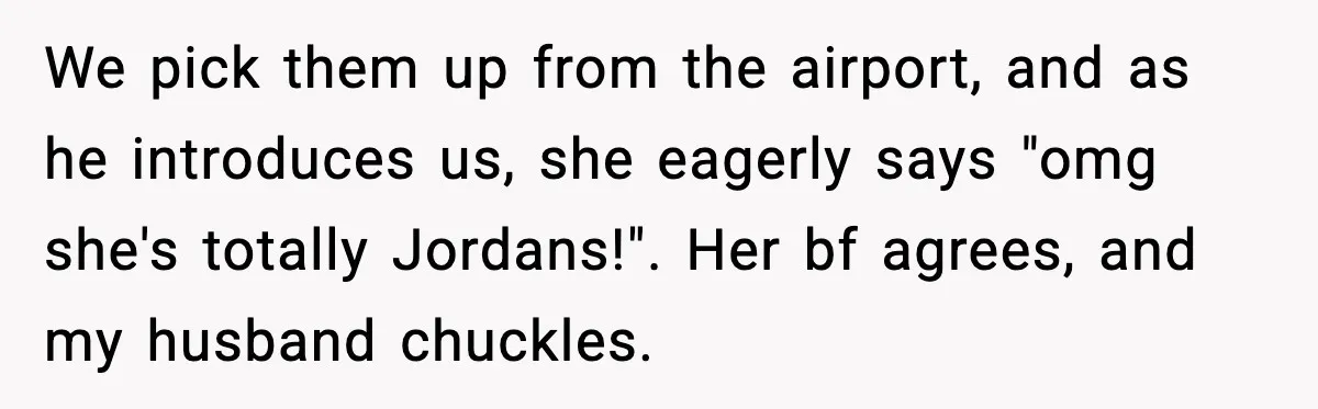 We pick them up from the airport, and as he introduces us, she eagerly says "omg she's totally Jordans!". Her bf agrees, and my husband chuckles.