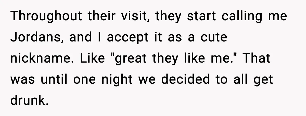 Throughout their visit, they start calling me Jordans, and I accept it as a cute nickname. Like "great they like me." That was until one night we decided to all...