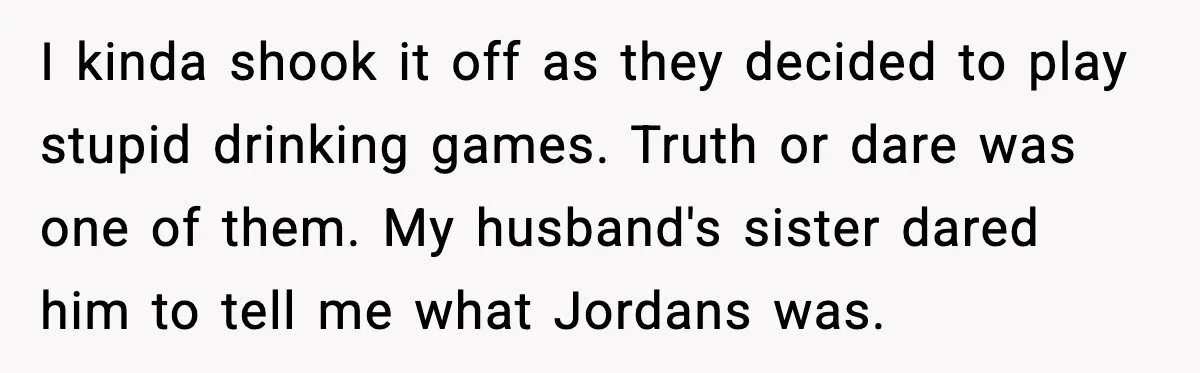 I kinda shook it off as they decided to play stupid drinking games. Truth or dare was one of them. My husband's sister dared him to tell me what Jordans...