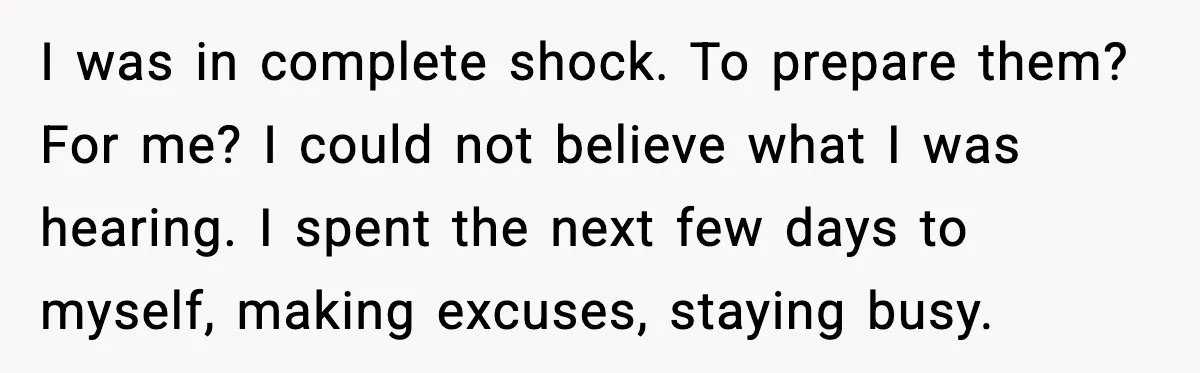 I was in complete shock. To prepare them? For me? I could not believe what I was hearing. I spent the next few days to myself, making excuses, staying busy.