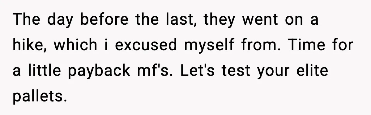 The day before the last, they went on a hike, which i excused myself from. Time for a little payback mf's. Let's test your elite pallets.