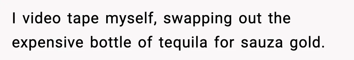 I video tape myself, swapping out the expensive bottle of tequila for sauza gold.