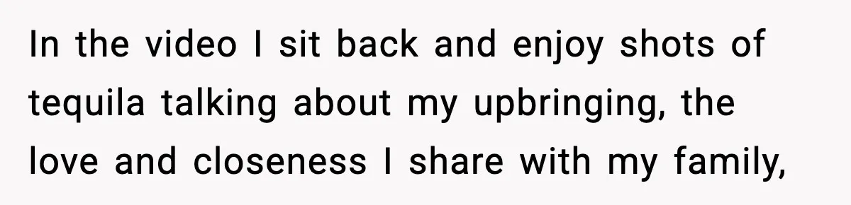 In the video I sit back and enjoy shots of tequila talking about my upbringing, the love and closeness I share with my family,