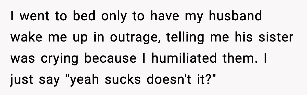 I went to bed only to have my husband wake me up in outrage, telling me his sister was crying because I humiliated them. I just say "yeah sucks doesn't...