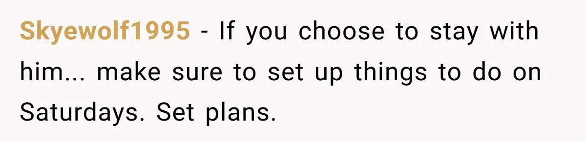 Skyewolf1995 − If you choose to stay with him... make sure to set up things to do on Saturdays. Set plans.