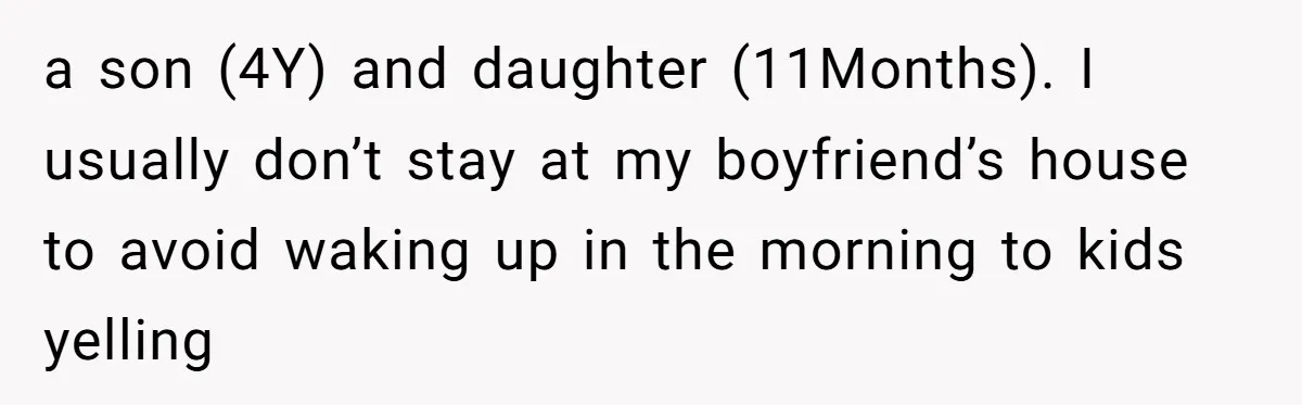 a son (4Y) and daughter (11Months). I usually don’t stay at my boyfriend’s house to avoid waking up in the morning to kids yelling