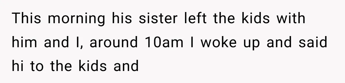 This morning his sister left the kids with him and I, around 10am I woke up and said hi to the kids and