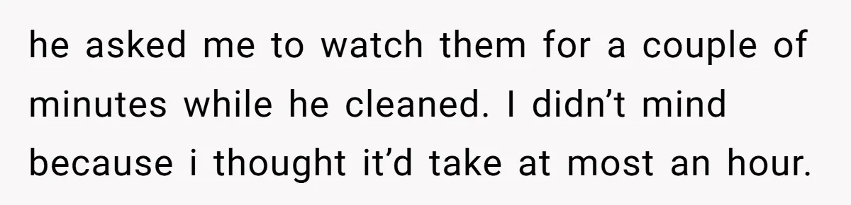 he asked me to watch them for a couple of minutes while he cleaned. I didn’t mind because i thought it’d take at most an hour.