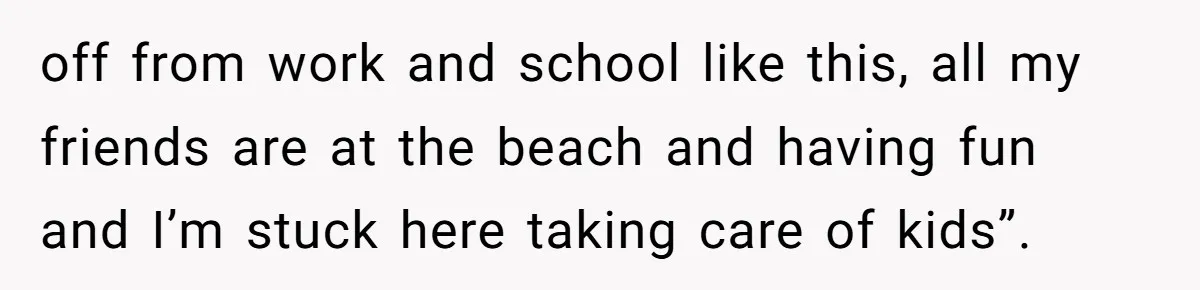 off from work and school like this, all my friends are at the beach and having fun and I’m stuck here taking care of kids”.