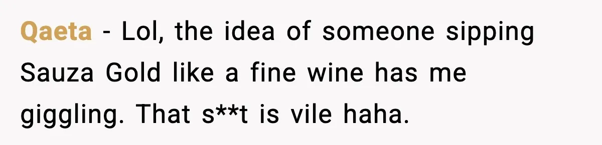 Qaeta - Lol, the idea of someone sipping Sauza Gold like a fine wine has me giggling. That s**t is vile haha.