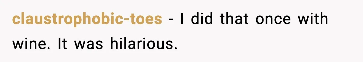 claustrophobic-toes - I did that once with wine. It was hilarious.