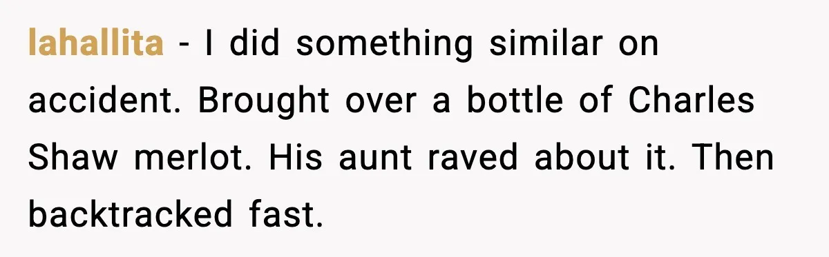 lahallita - I did something similar on accident. Brought over a bottle of Charles Shaw merlot. His aunt raved about it. Then backtracked fast.