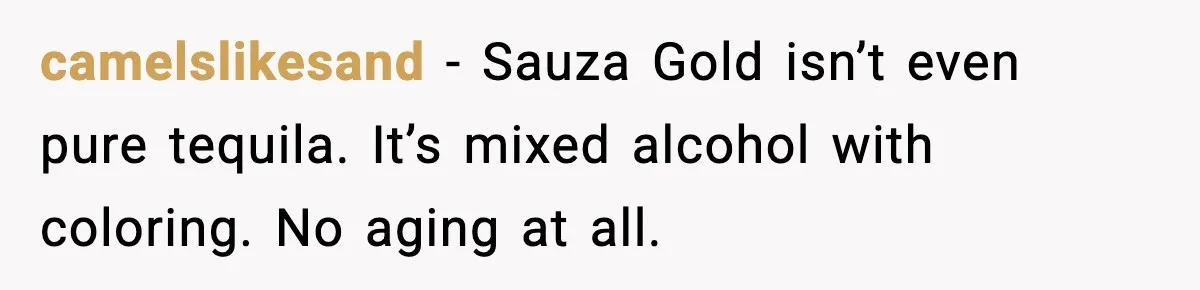 camelslikesand - Sauza Gold isn’t even pure tequila. It’s mixed alcohol with coloring. No aging at all.