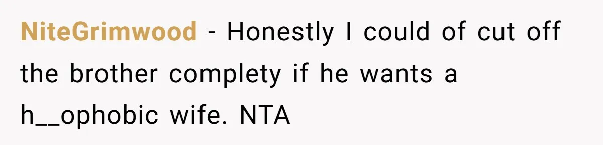 A Woman Decides Not to Invite Her Brother’s Wife After Years of Heartbreaking Treatment NiteGrimwood − Honestly I could of cut off the brother complety if he wants a h__ophobic wife. NTA