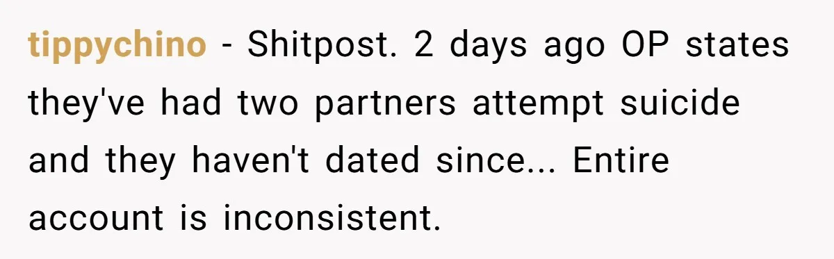 A Woman Decides Not to Invite Her Brother’s Wife After Years of Heartbreaking Treatment tippychino − Shitpost. 2 days ago OP states they've had two partners attempt suicide and they haven't dated since... Entire account is inconsistent.