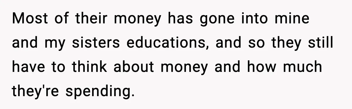 Most of their money has gone into mine and my sisters educations, and so they still have to think about money and how much they're spending.