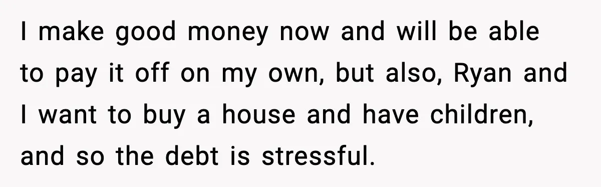 I make good money now and will be able to pay it off on my own, but also, Ryan and I want to buy a house and have children, and...