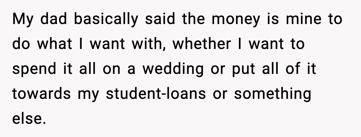 My dad basically said the money is mine to do what I want with, whether I want to spend it all on a wedding or put all of it towards...